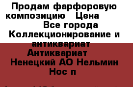 Продам фарфоровую композицию › Цена ­ 16 000 - Все города Коллекционирование и антиквариат » Антиквариат   . Ненецкий АО,Нельмин Нос п.